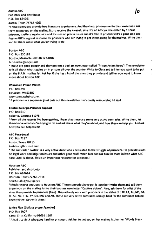 Austia ABC lo publsher and distributor £.0. Box 684261 Austn, Texas 78768-4261 “These cormades prowde res Merature 10 prisoners. And they help pisoners wit their own tnes Ask heim 1o put you o the maling s 1 eceve the Kwazuly tine. I’s n Alrcan ine edied by Texas s, oers legal advice and focuses on pron ssues nd s (ree (0 psoners! s 4 g0od i and ‘Austi ABC 5o great resource or prsoners who 3r ying 0 ge things gomg (o themseles. Write ther 2t hem kow what you’re trying 0 60 Boston ABC P0. box 220182 Boston, Massachusetts 021230182 oot s net These are good pecple and they put out 3 b3 a5 newsletercalied “Prson Acton News”! The newsleter it 3l about what’s i on n prsons sl over the country Wit 10 Clar and el her you wan 10 be put o the P.AN_mailing st. Ask he f she s s fthe zines they provide andtell her you wani 1 know. mare about Boon ABC Wisconsin Prison Watch £0.Box2%2 Boscobel, wi 53802 oS et A prsoner 1 supermax Jointputs out s newslette He’s prety resourcelu,1d syl Central Georgla Prisaner Support 0 Box610 Roberta, Georgia 31078 “F10m allthe reportsFve been geting. | hear (hatthese are some very actve comrades. Writ them, et hem know what you’e rying o do and ask ther wht they re 3bout, and how they can help you. And ask ow you can b them 28 Para-togal PO box 7187 Austin Tesas 78711 [ —— “The comvade “Twith i 3 very ative dude who’s dedicaed 10 the struge of prisones. e provides roes on legal work and tgation ssues and other 8ood tuf. Wit nd ask hmfor more nfon what ABC. PariLegal s about, This s an important resource ot prsoners! Houston ABC Pubisher and distibutor PO Box 667614 Houston, Texss 772667614 [—— “Muchrespect goes ou 10 Houston ABC. These corvades have got i (ogether! Write them and tef her Ut ot on the maling st L0 thei bad-a5s newsletter “Captve Voices”. Alo, ask them for ¢ ofthe 1ives hey provide 1 prisoners(re). They actvely work with prisoners inth sates of T, L, AL, MS, GA. FLUSCNC, (N, KY, 0%, MO and AR, Thase are very acive comiades who go hard for the comrades behind enemy ines! Get with them! JaniceFlu (Cutiass proper/gander) PO Hox 1607 Santa Cre. Caonua 95061 1607 A i a5 chick who goes hard for prsoner Ask her 0 pul you on her malling s o her “Words Beak.